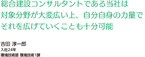 総合建設コンサルタントである当社は対象分野が大変広い上、自分自身の力量で、それを広げていくことも十分可能