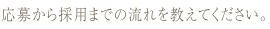 応募から採用までの流れを教えてください。