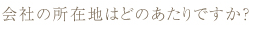 会社の所在地はどのあたりですか？